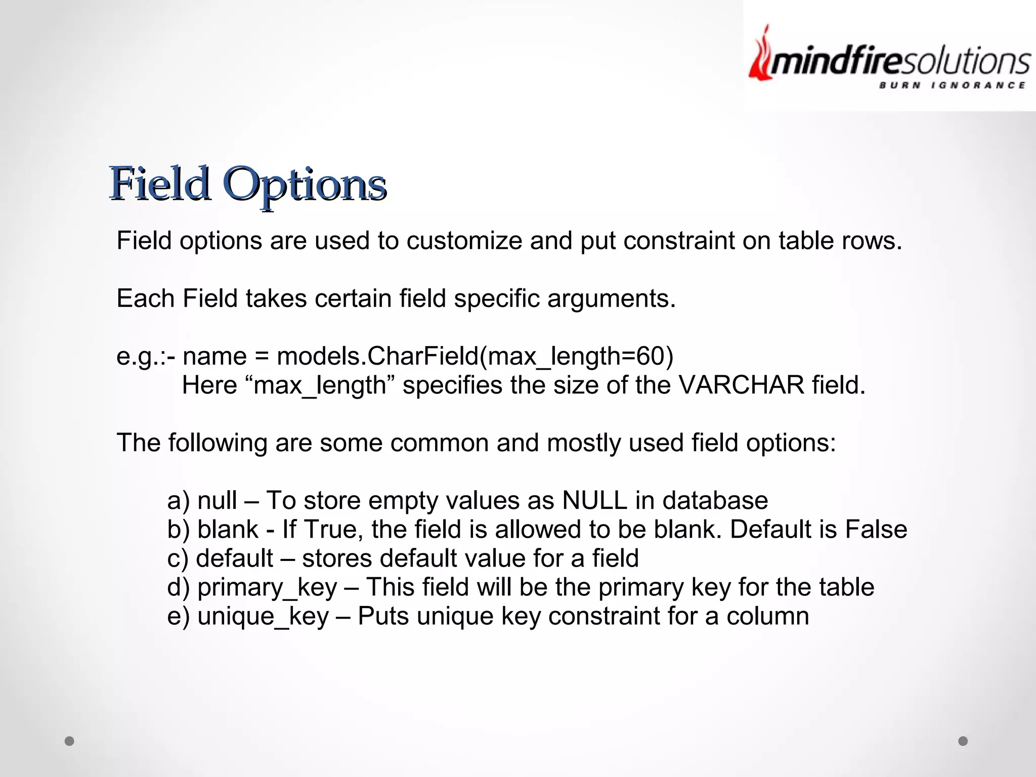 Field OptionsField Options
Field options are used to customize and put constraint on table rows.
Each Field takes certain field specific arguments.
e.g.:- name = models.CharField(max_length=60)
Here “max_length” specifies the size of the VARCHAR field.
The following are some common and mostly used field options:
a) null – To store empty values as NULL in database
b) blank - If True, the field is allowed to be blank. Default is False
c) default – stores default value for a field
d) primary_key – This field will be the primary key for the table
e) unique_key – Puts unique key constraint for a column
 