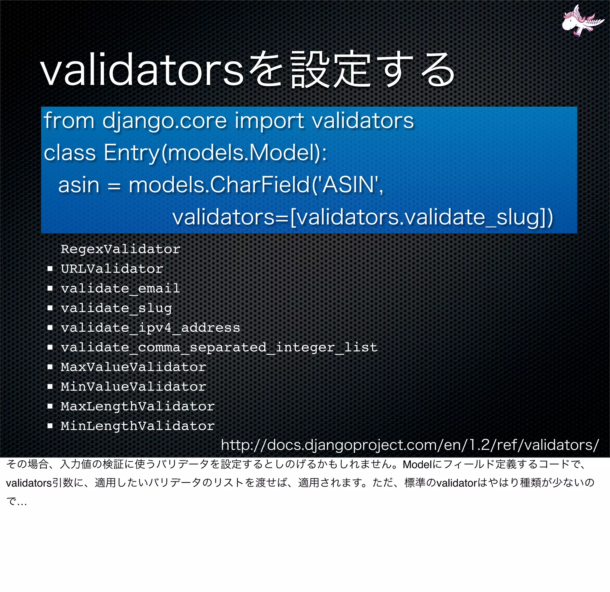 RegexValidator
        ■    URLValidator
        ■    validate_email
        ■    validate_slug
        ■    validate_ipv4_address
        ■    validate_comma_separated_integer_list
        ■    MaxValueValidator
        ■    MinValueValidator
        ■    MaxLengthValidator
        ■    MinLengthValidator

                                                     Model
validators                                                   validator
  …
 