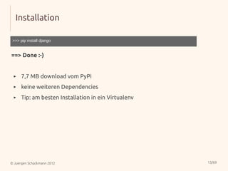Installation

 >>> pip install django


==> Done :-)


 ▸    7,7 MB download vom PyPi
 ▸    keine weiteren Dependencies
 ▸    Tip: am besten Installation in ein Virtualenv




© Juergen Schackmann 2012                             13/69
 