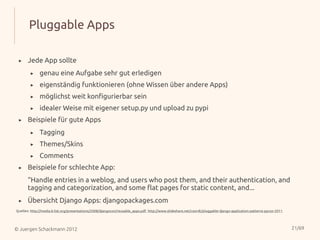 Pluggable Apps

 ▸     Jede App sollte
        ▸     genau eine Aufgabe sehr gut erledigen
        ▸     eigenständig funktionieren (ohne Wissen über andere Apps)
        ▸     möglichst weit konfigurierbar sein
        ▸     idealer Weise mit eigener setup.py und upload zu pypi
 ▸     Beispiele für gute Apps
        ▸     Tagging
        ▸     Themes/Skins
        ▸     Comments
 ▸     Beispiele for schlechte App:
       “Handle entries in a weblog, and users who post them, and their authentication, and
       tagging and categorization, and some flat pages for static content, and...
 ▸     Übersicht Django Apps: djangopackages.com
Quellen: http://media.b-list.org/presentations/2008/djangocon/reusable_apps.pdf, http://www.slideshare.net/coordt/pluggable-django-application-patterns-pycon-2011




© Juergen Schackmann 2012                                                                                                                                            21/69
 
