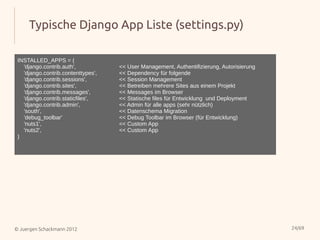 Typische Django App Liste (settings.py)

 INSTALLED_APPS = (
   'django.contrib.auth',           << User Management, Authentifizierung, Autorisierung
   'django.contrib.contenttypes',   << Dependency für folgende
   'django.contrib.sessions',       << Session Management
   'django.contrib.sites',          << Betreiben mehrere Sites aus einem Projekt
   'django.contrib.messages',       << Messages im Browser
   'django.contrib.staticfiles',    << Statische files für Entwicklung und Deployment
   'django.contrib.admin',          << Admin für alle apps (sehr nützlich)
   'south',                         << Datenschema Migration
   'debug_toolbar'                  << Debug Toolbar im Browser (für Entwicklung)
   'nuts1',                         << Custom App
   'nuts2',                         << Custom App
 )




© Juergen Schackmann 2012                                                                  24/69
 