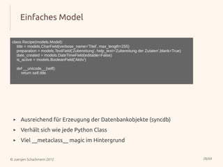 Einfaches Model

 class Recipe(models.Model):
    title = models.CharField(verbose_name='Titel', max_length=255)
    preparation = models.TextField('Zubereitung', help_text='Zubereitung der Zutaten',blank=True)
    date_created = models.DateTimeField(editable=False)
    is_active = models.BooleanField('Aktiv')

     def __unicode__(self):
       return self.title




 ▸     Ausreichend für Erzeugung der Datenbankobjekte (syncdb)
 ▸     Verhält sich wie jede Python Class
 ▸     Viel __metaclass__ magic im Hintergrund


© Juergen Schackmann 2012                                                                           28/69
 