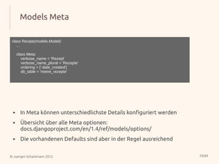 Models Meta

 class Recipe(models.Model):
    ...

     class Meta:
        verbose_name = 'Rezept'
        verbose_name_plural = 'Rezepte'
        ordering = ['-date_created']
        db_table = 'meine_rezepte'




 ▸     In Meta können unterschiedlichste Details konfiguriert werden
 ▸     Übersicht über alle Meta optionen:
       docs.djangoproject.com/en/1.4/ref/models/options/
 ▸     Die vorhandenen Defaults sind aber in der Regel ausreichend


© Juergen Schackmann 2012                                              29/69
 