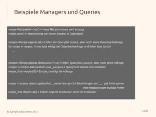Beispiele Managers und Queries

 recipe=Recipe(title='test') # Neue Recipe Instanz wird erzeugt
 recipe.save() # Speicherung der neuen Instanz in Datenbank


 recipes=Recipe.objects.all() # liefert ein QuerySet zurück, aber noch keine Datenbankabfrage
 for recipe in recipes: # erst jetzt erfolgt die Datenbankabfrage und liefert liste zurück
   ....



 recipes=Recipe.objects.filter(active=True) # liefert QuerySet zurueck, aber noch keine Abfrage
 recipes = recipes.filter(author=user_juergen) # QuerySets lassen sich verketten
 recipe_first=recipes[0] # Erst jetzt erfolgt die Abfrage



 recipe = recipes.objects.get(author__name='juergen') # Beziehungen per '__', get findet genau
                                                                  eine Instance oder erzeugt Fehler
 recipe_first.objects.all() # Fehler, objects funktioniert nicht mit Instanzen




© Juergen Schackmann 2012                                                                             34/69
 
