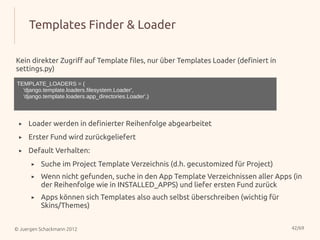 Templates Finder & Loader

Kein direkter Zugriff auf Template files, nur über Templates Loader (definiert in
settings.py)

TEMPLATE_LOADERS = (
  'django.template.loaders.filesystem.Loader',
  'django.template.loaders.app_directories.Loader',)



 ▸   Loader werden in definierter Reihenfolge abgearbeitet
 ▸   Erster Fund wird zurückgeliefert
 ▸   Default Verhalten:
      ▸   Suche im Project Template Verzeichnis (d.h. gecustomized für Project)
      ▸   Wenn nicht gefunden, suche in den App Template Verzeichnissen aller Apps (in
          der Reihenfolge wie in INSTALLED_APPS) und liefer ersten Fund zurück
      ▸   Apps können sich Templates also auch selbst überschreiben (wichtig für
          Skins/Themes)


© Juergen Schackmann 2012                                                           42/69
 
