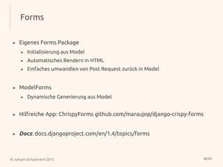 Forms

 ▸   Eigenes Forms Package
      ▸   Initialisierung aus Model
      ▸   Automatisches Rendern in HTML
      ▸   Einfaches umwandlen von Post Request zurück in Model


 ▸   ModelForms
      ▸   Dynamische Generierung aus Model


 ▸   Hilfreiche App: ChrispyForms github.com/maraujop/django-crispy-forms


 ▸   Docs: docs.djangoproject.com/en/1.4/topics/forms



© Juergen Schackmann 2012                                               48/69
 