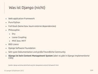Was ist Django (nicht)

 ▸   Web application Framework
 ▸   Pure Python
 ▸   Full-Stack (keine bzw. kaum externe dependencies)
 ▸   Philosophie:
      ▸   Dry
      ▸   Loose Coupling
      ▸   MVC bzw. MVT
 ▸   BSD Lizenz
 ▸   Django Software Foundation
 ▸   Sehr gute Dokumentation und große freundliche Community
 ▸   Django ist kein Content Management System (aber es gibt in Django implementierte
     CMS)


     Quellen: django-workshop.de/einfuehrung.html, djangobook.com/en/2.0/chapter01.html



© Juergen Schackmann 2012                                                                 5/69
 