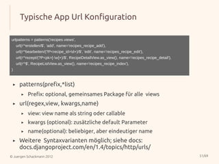 Typische App Url Konfiguration

urlpatterns = patterns('recipes.views',
        url(r'^erstellen/$', 'add', name='recipes_recipe_add'),
        url(r'^bearbeiten/(?P<recipe_id>d+)/$', 'edit', name='recipes_recipe_edit'),
        url(r'^rezept/(?P<pk>[-w]+)/$', RecipeDetailView.as_view(), name='recipes_recipe_detail'),
        url(r'^$', RecipeListView.as_view(), name='recipes_recipe_index'),
)


    ▸     patterns(prefix,*list)
           ▸   Prefix: optional, gemeinsames Package für alle views
    ▸     url(regex,view, kwargs,name)
           ▸   view: view name als string oder callable
           ▸   kwargs (optional): zusätzliche default Parameter
           ▸   name(optional): beliebiger, aber eindeutiger name
    ▸     Weitere Syntaxvarianten möglich; siehe docs:
          docs.djangoproject.com/en/1.4/topics/http/urls/
© Juergen Schackmann 2012                                                                             51/69
 