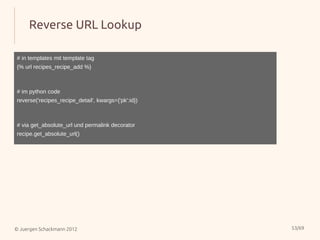 Reverse URL Lookup

# in templates mit template tag
{% url recipes_recipe_add %}



# im python code
reverse('recipes_recipe_detail', kwargs={'pk':id})



# via get_absolute_url und permalink decorator
recipe.get_absolute_url()




© Juergen Schackmann 2012                            53/69
 
