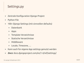 Settings.py

 ▸    Zentrale Konfiguration Django Project
 ▸    Python File
 ▸    100+ Django Settings (mit sinnvollen defaults)
       ▸   Datenbank
       ▸   Apps
       ▸   Template Verzeichnisse
       ▸   Statische Verzeichnisse
       ▸   Middleware
       ▸   Locale, Timezone, …
 ▸    Kann auch for eigene App settings genutzt werden
 ▸    Docs: docs.djangoproject.com/en/1.4/ref/settings/


© Juergen Schackmann 2012                                 60/69
 