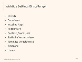 Wichtige Settings Einstellungen


 ▸    DEBUG
 ▸    Datenbank
 ▸    Installed Apps
 ▸    Middleware
 ▸    Context_Processors
 ▸    Statische Verzeichnisse
 ▸    Template Verzeichnisse
 ▸    Timezone
 ▸    Locale


© Juergen Schackmann 2012           61/69
 