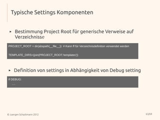 Typische Settings Komponenten


 ▸    Bestimmung Project Root für generische Verweise auf
      Verzeichnisse
PROJECT_ROOT = dir(abspath(__file__)) # Kann ff für Verzeichnisdefinition verwendet werden


TEMPLATE_DIRS=(join(PROJECT_ROOT,'templates'))




 ▸    Definition von settings in Abhängigkeit von Debug setting
if DEBUG:
     ….




© Juergen Schackmann 2012                                                                    63/69
 