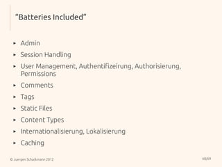 “Batteries Included”


 ▸    Admin
 ▸    Session Handling
 ▸    User Management, Authentifizeirung, Authorisierung,
      Permissions
 ▸    Comments
 ▸    Tags
 ▸    Static Files
 ▸    Content Types
 ▸    Internationalisierung, Lokalisierung
 ▸    Caching

© Juergen Schackmann 2012                                   68/69
 