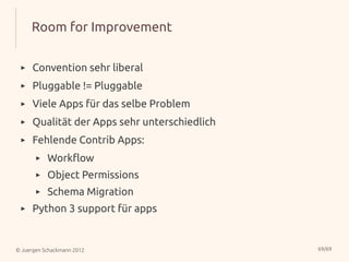 Room for Improvement

 ▸    Convention sehr liberal
 ▸    Pluggable != Pluggable
 ▸    Viele Apps für das selbe Problem
 ▸    Qualität der Apps sehr unterschiedlich
 ▸    Fehlende Contrib Apps:
       ▸   Workflow
       ▸   Object Permissions
       ▸   Schema Migration
 ▸    Python 3 support für apps


© Juergen Schackmann 2012                      69/69
 