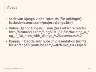 Videos


 ▸    Serie von Django Video Tutorials (für Anfänger):
      hackedexistence.com/project-django.html
 ▸    Video: Django Blog in 30 min (für Fortschreitende):
      http://arunrocks.com/blog/2012/03/05/building_a_bl
      og_in_30_mins_with_django_%28screencast%2
 ▸    Django in Depth, sehr gute 3h presentation (nichts
      für Anfänger): youtube.com/watch?v=t_ziKY1ayCo




© Juergen Schackmann 2012                                  9/69
 