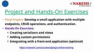 Project and Hands-On Exercises
• Final Project: Develop a small application with multiple
endpoints, CRUD operations, and authentication.
• Hands-On Exercises:
⚬ Creating serializers and views
⚬ Adding custom permissions
⚬ Integrating with a front-end application (optional)
https://nareshit.com/courses/django-online-training
 