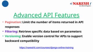 Advanced API Features
• Pagination: Limit the number of items returned in API
responses
• Filtering: Retrieve specific data based on parameters
• Versioning: Enable version control for APIs to support
backward compatibility
https://nareshit.com/courses/django-online-training
 