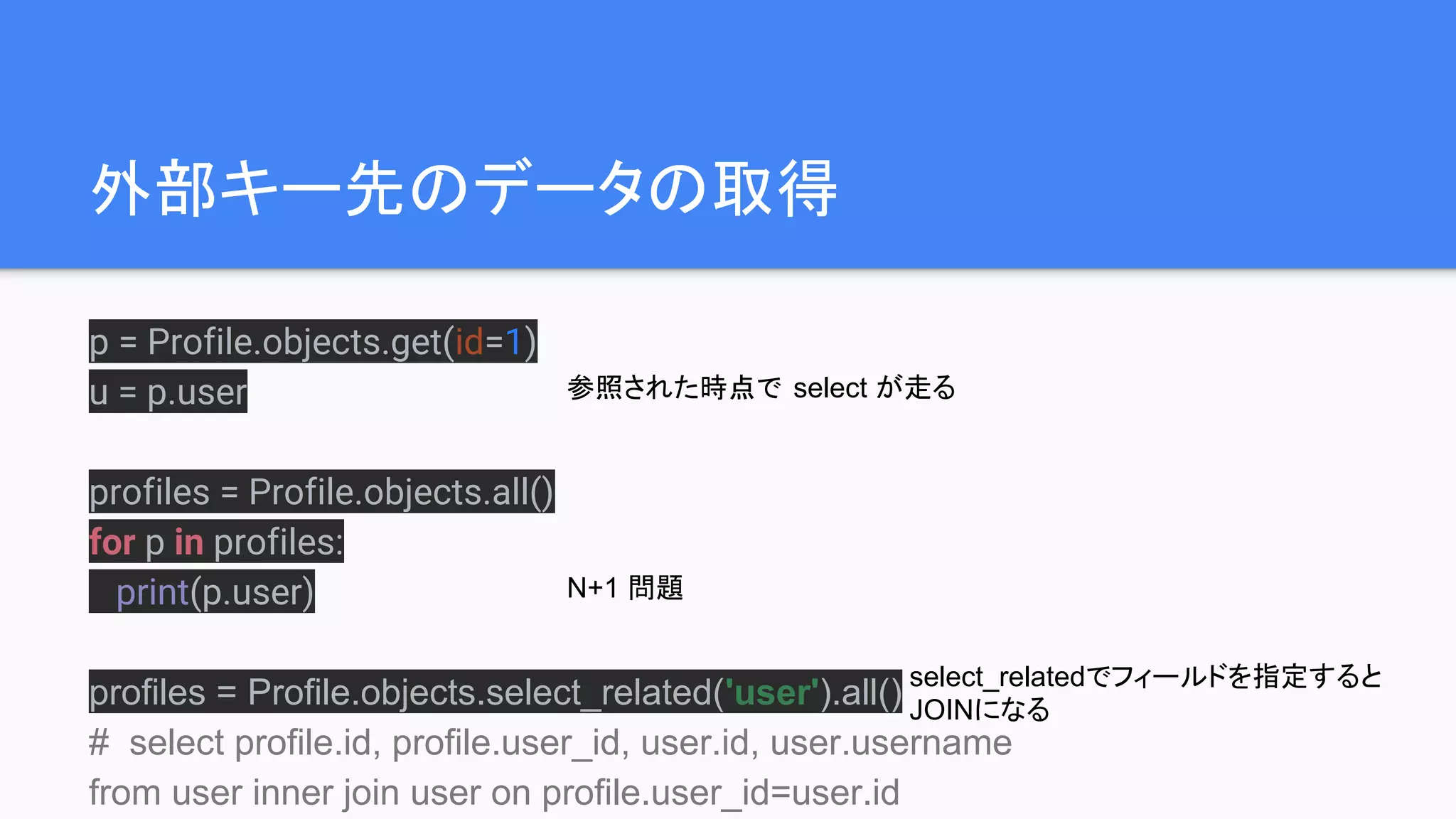 外部キー先のデータの取得
p = Profile.objects.get(id=1)
u = p.user
profiles = Profile.objects.all()
for p in profiles:
print(p.user)
profiles = Profile.objects.select_related('user').all()
# select profile.id, profile.user_id, user.id, user.username
from user inner join user on profile.user_id=user.id
参照された時点で select が走る
N+1 問題
select_relatedでフィールドを指定すると
JOINになる
 