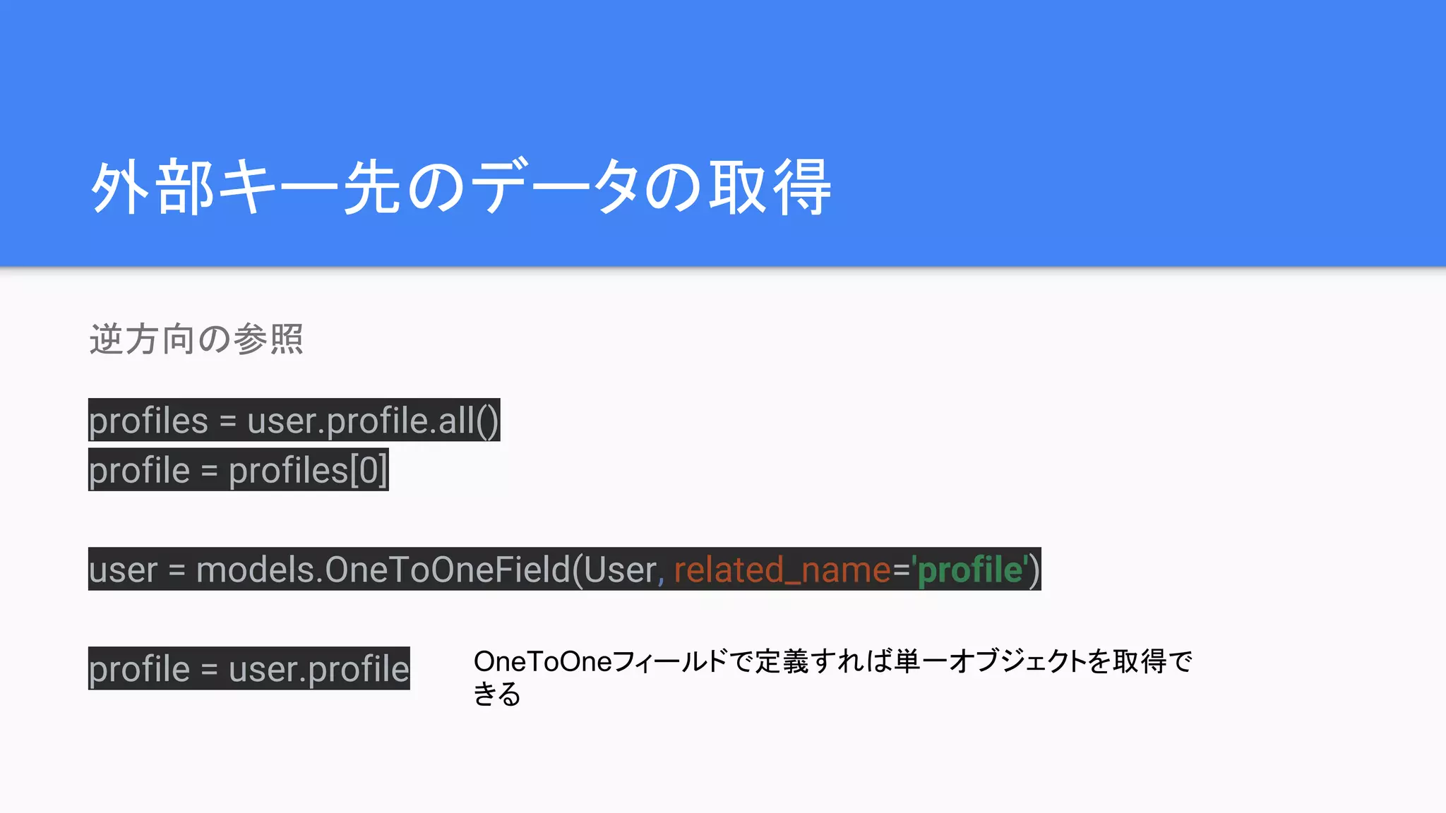 外部キー先のデータの取得
逆方向の参照
profiles = user.profile.all()
profile = profiles[0]
user = models.OneToOneField(User, related_name='profile')
profile = user.profile OneToOneフィールドで定義すれば単一オブジェクトを取得で
きる
 