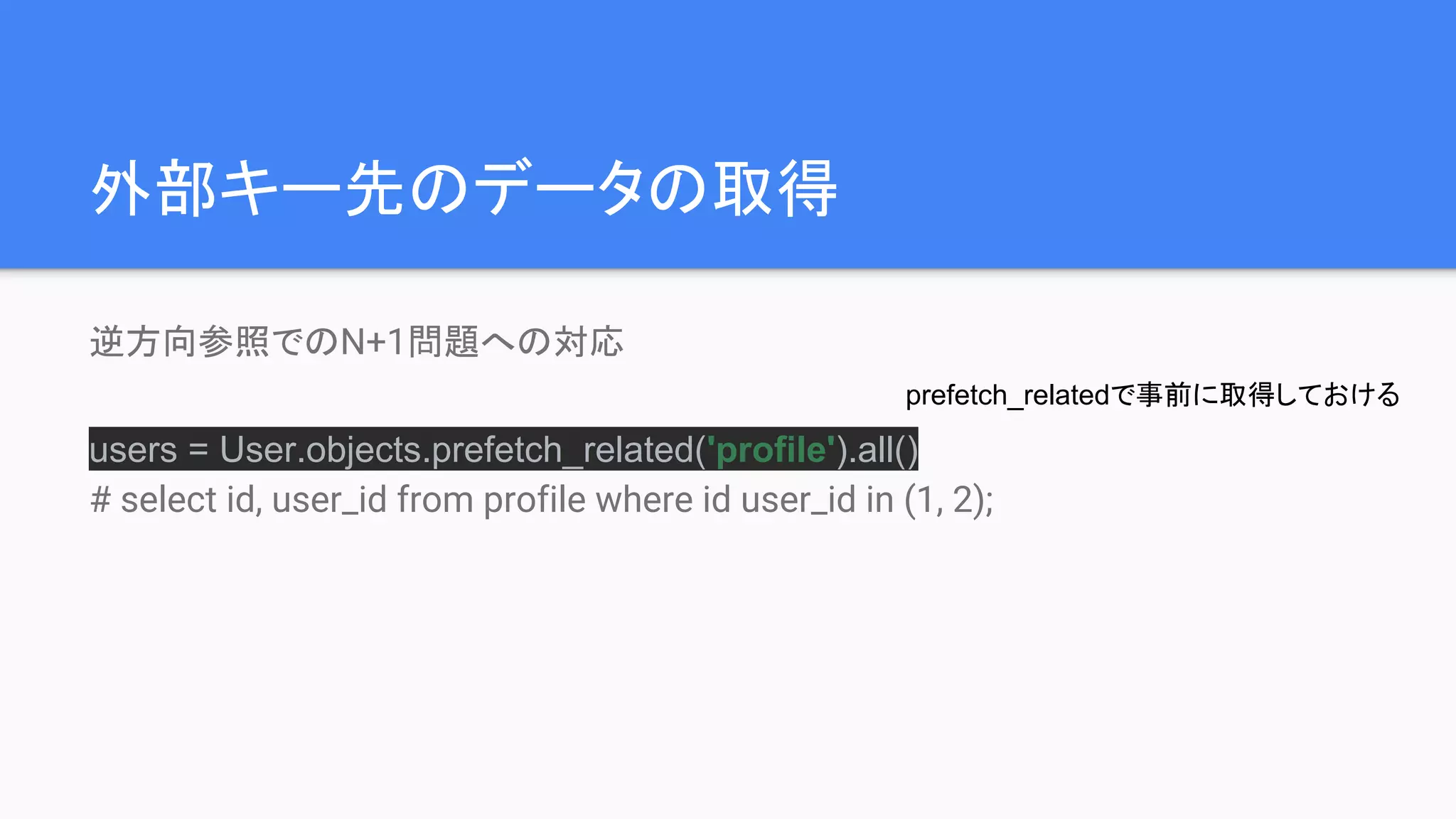 外部キー先のデータの取得
逆方向参照でのN+1問題への対応
users = User.objects.prefetch_related('profile').all()
# select id, user_id from profile where id user_id in (1, 2);
prefetch_relatedで事前に取得しておける
 
