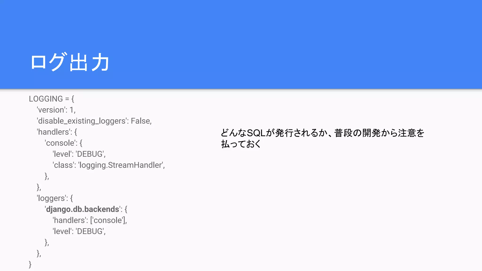 ログ出力
LOGGING = {
'version': 1,
'disable_existing_loggers': False,
'handlers': {
'console': {
'level': 'DEBUG',
'class': 'logging.StreamHandler',
},
},
'loggers': {
'django.db.backends': {
'handlers': ['console'],
'level': 'DEBUG',
},
},
}
どんなSQLが発行されるか、普段の開発から注意を
払っておく
 