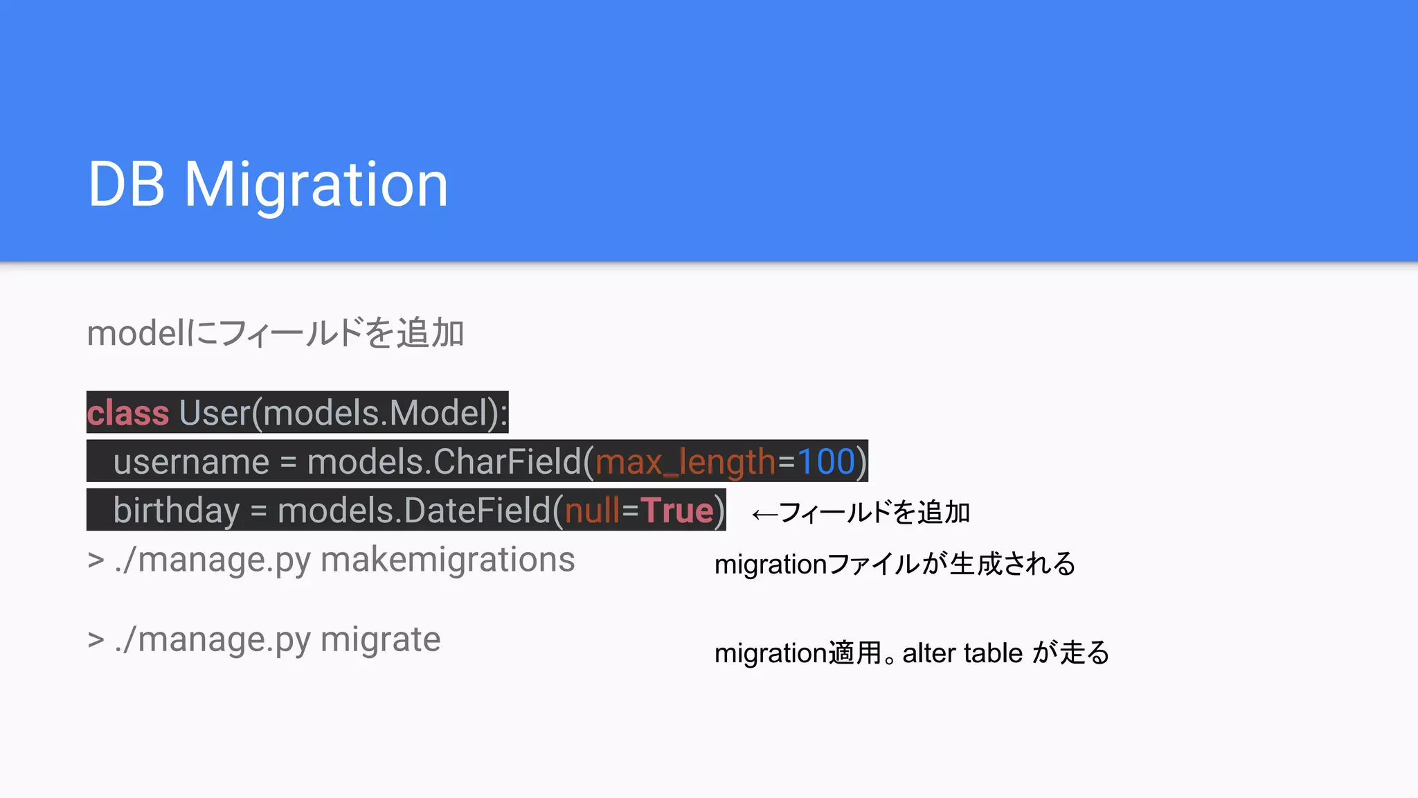 DB Migration
modelにフィールドを追加
class User(models.Model):
username = models.CharField(max_length=100)
birthday = models.DateField(null=True)
> ./manage.py makemigrations
> ./manage.py migrate
migrationファイルが生成される
migration適用。alter table が走る
←フィールドを追加
 