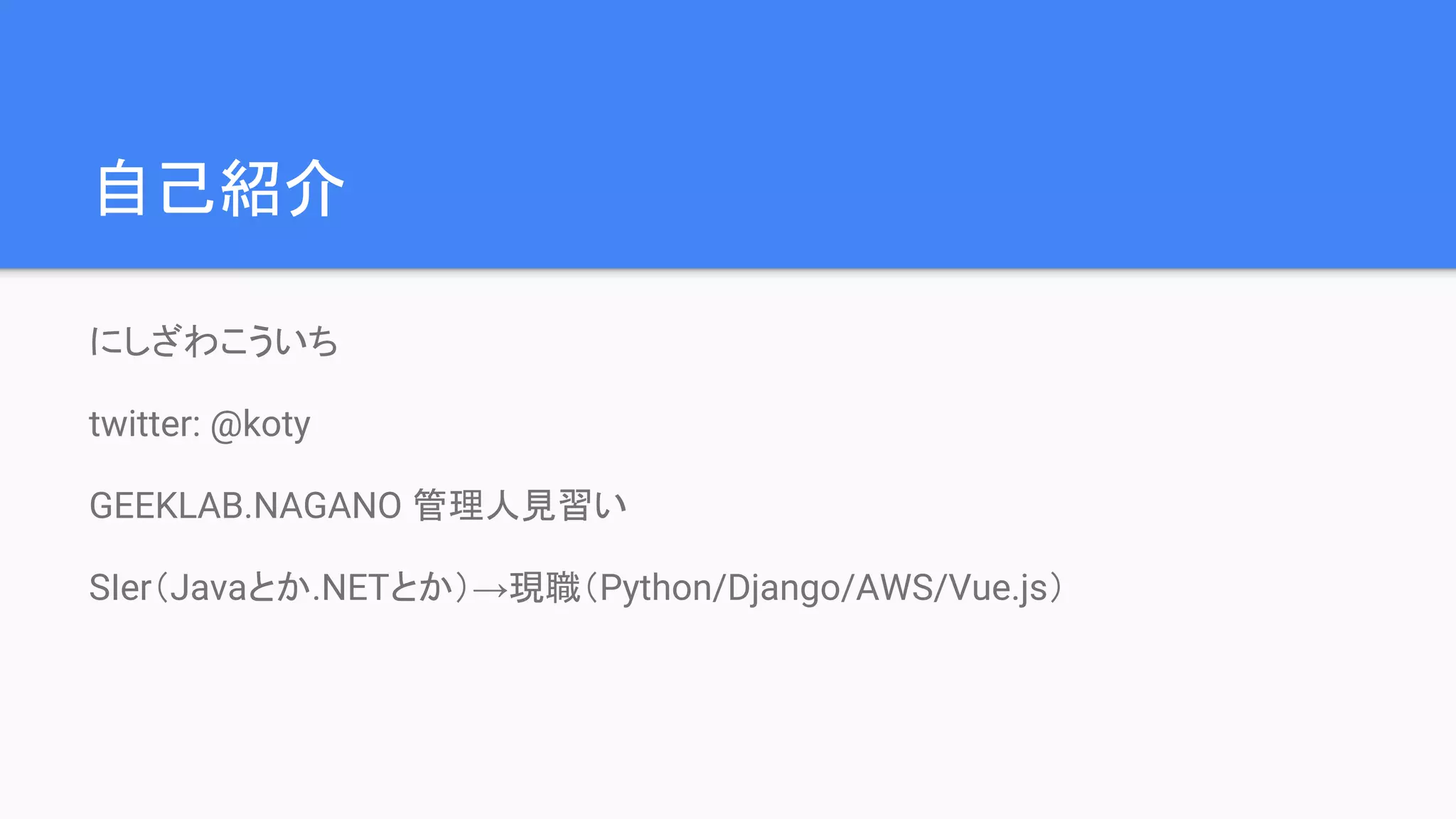 自己紹介
にしざわこういち
twitter: @koty
GEEKLAB.NAGANO 管理人見習い
SIer（Javaとか.NETとか）→現職（Python/Django/AWS/Vue.js）
 