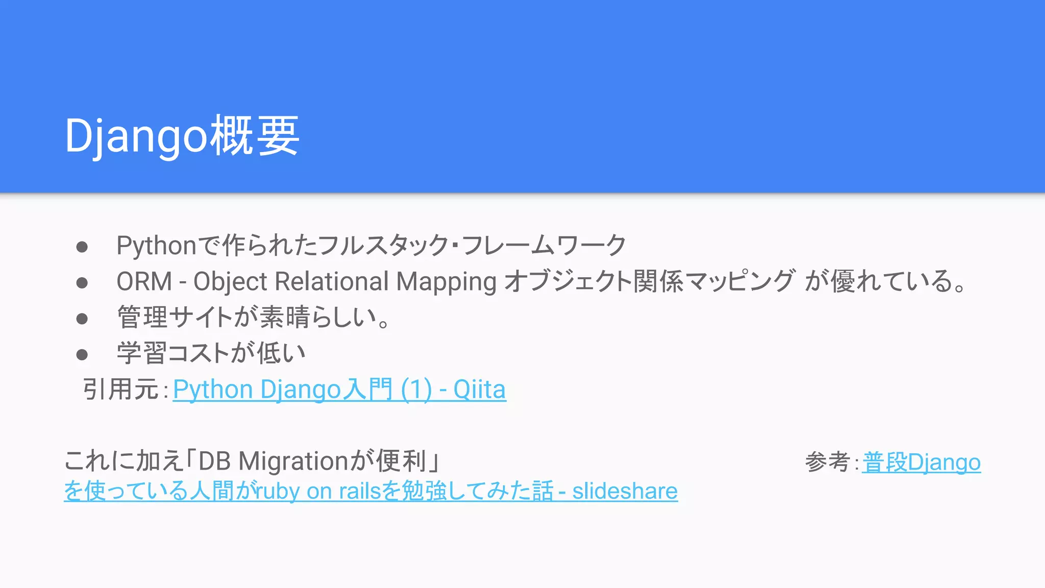 Django概要
● Pythonで作られたフルスタック・フレームワーク
● ORM - Object Relational Mapping オブジェクト関係マッピング が優れている。
● 管理サイトが素晴らしい。
● 学習コストが低い
　引用元：Python Django入門 (1) - Qiita
これに加え「DB Migrationが便利」　　　　　　　　　　　　　　　　　　　　　参考：普段Django
を使っている人間がruby on railsを勉強してみた話 - slideshare
 