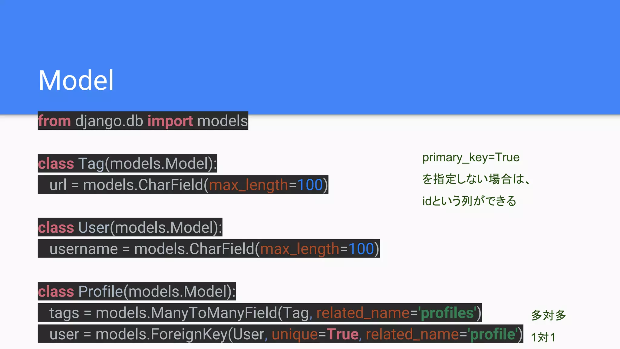 Model
from django.db import models
class Tag(models.Model):
url = models.CharField(max_length=100)
class User(models.Model):
username = models.CharField(max_length=100)
class Profile(models.Model):
tags = models.ManyToManyField(Tag, related_name='profiles')
user = models.ForeignKey(User, unique=True, related_name='profile')
多対多
1対1
primary_key=True
を指定しない場合は、
idという列ができる
 