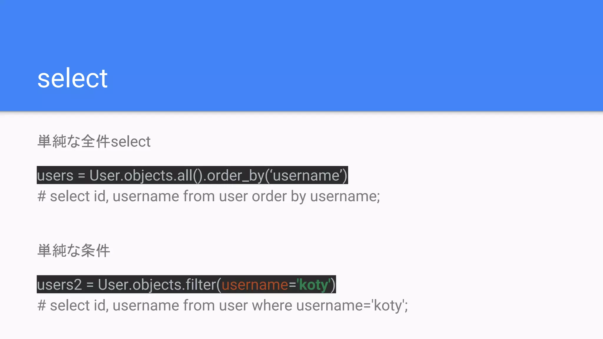 select
単純な全件select
users = User.objects.all().order_by(‘username’)
# select id, username from user order by username;
単純な条件
users2 = User.objects.filter(username='koty')
# select id, username from user where username='koty';
 