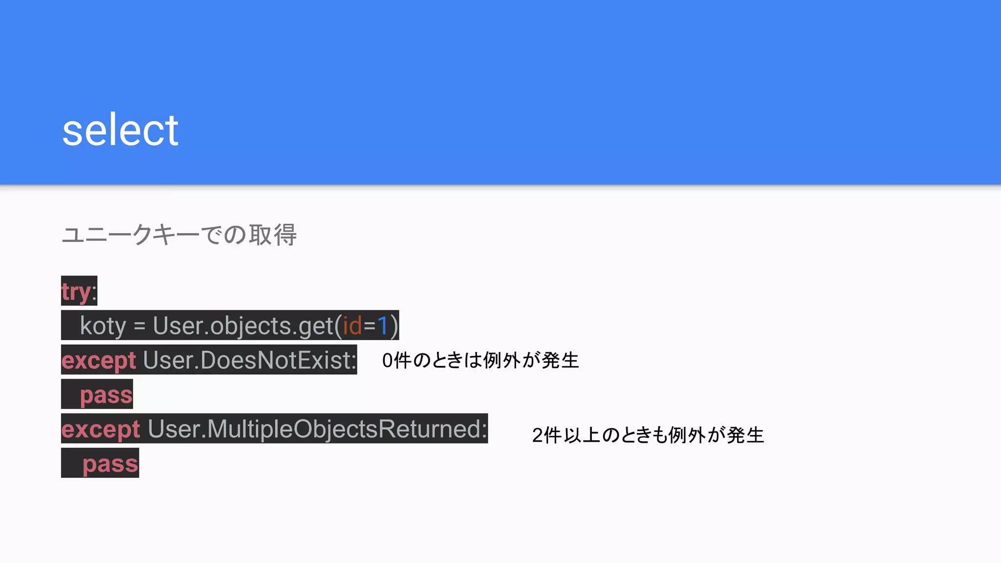 select
ユニークキーでの取得
try:
koty = User.objects.get(id=1)
except User.DoesNotExist:
pass
except User.MultipleObjectsReturned:
pass
0件のときは例外が発生
2件以上のときも例外が発生
 