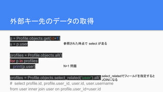 外部キー先のデータの取得
p = Profile.objects.get(id=1)
u = p.user
profiles = Profile.objects.all()
for p in profiles:
print(p.user)
profiles = Profile.objects.select_related('user').all()
# select profile.id, profile.user_id, user.id, user.username
from user inner join user on profile.user_id=user.id
参照された時点で select が走る
N+1 問題
select_relatedでフィールドを指定すると
JOINになる
 