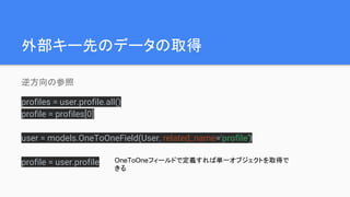 外部キー先のデータの取得
逆方向の参照
profiles = user.profile.all()
profile = profiles[0]
user = models.OneToOneField(User, related_name='profile')
profile = user.profile OneToOneフィールドで定義すれば単一オブジェクトを取得で
きる
 