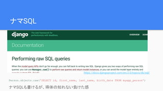 ナマSQL
Person.objects.raw('SELECT id, first_name, last_name, birth_date FROM myapp_person')
ナマSQLも書けるが、得体の知れない負けた感
https://docs.djangoproject.com/en/2.0/topics/db/sql/
 