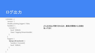 ログ出力
LOGGING = {
'version': 1,
'disable_existing_loggers': False,
'handlers': {
'console': {
'level': 'DEBUG',
'class': 'logging.StreamHandler',
},
},
'loggers': {
'django.db.backends': {
'handlers': ['console'],
'level': 'DEBUG',
},
},
}
どんなSQLが発行されるか、普段の開発から注意を
払っておく
 