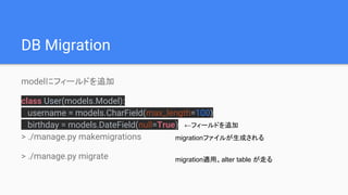 DB Migration
modelにフィールドを追加
class User(models.Model):
username = models.CharField(max_length=100)
birthday = models.DateField(null=True)
> ./manage.py makemigrations
> ./manage.py migrate
migrationファイルが生成される
migration適用。alter table が走る
←フィールドを追加
 