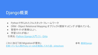 Django概要
● Pythonで作られたフルスタック・フレームワーク
● ORM - Object Relational Mapping オブジェクト関係マッピング が優れている。
● 管理サイトが素晴らしい。
● 学習コストが低い
　引用元：Python Django入門 (1) - Qiita
これに加え「DB Migrationが便利」　　　　　　　　　　　　　　　　　　　　　参考：普段Django
を使っている人間がruby on railsを勉強してみた話 - slideshare
 