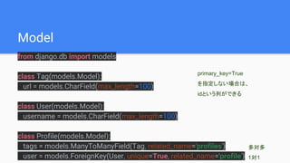 Model
from django.db import models
class Tag(models.Model):
url = models.CharField(max_length=100)
class User(models.Model):
username = models.CharField(max_length=100)
class Profile(models.Model):
tags = models.ManyToManyField(Tag, related_name='profiles')
user = models.ForeignKey(User, unique=True, related_name='profile')
多対多
1対1
primary_key=True
を指定しない場合は、
idという列ができる
 