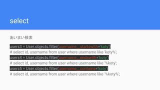 select
あいまい検索
users3 = User.objects.filter(username__startswith='koty')
# select id, username from user where username like 'koty%';
users4 = User.objects.filter(username__endswith='koty')
# select id, username from user where username like '%koty';
users5 = User.objects.filter(username__contains='koty')
# select id, username from user where username like '%koty%';
 