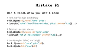 Mistake #5
Don’t fetch data you don’t need
#	Retrieve	values	as	a	dictionary
Book.objects.all().values('name',	'price')
<	QuerySet[{'name':	'Rat	Of	The	Stockades',	'price':	Decimal('4.28')},	...]	>
#	Retrieve	values	as	a	tuple
Book.objects.all().values_list('name',	'price')
<	QuerySet[('Rat	Of	The	Stockades',	Decimal('4.28')),	...]	>
#	Use	QuerySet.defer()	and	only()
Book.objects.only('name',	'price').all()
Book.objects.defer('price').all()
 