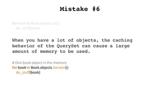 Mistake #6
for	book	in	Book.objects.all():
do_stuff(book)
When you have a lot of objects, the caching
behavior of the QuerySet can cause a large
amount of memory to be used.
#	One	book	object	in	the	memory
for	book	in	Book.objects.iterator():
do_stuff(book)
 
