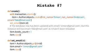 Mistake #7
def create():
with	transaction.atomic():
item	=	Author.objects.create(first_name='Simon',	last_name='Anderson',	
email='fake@mail.com')
set_email(item.id)
#	The	database	row	has	been	updated	with	email='simon@gmail.com',	but	this	
instance	still	has	email='fake@mail.com'	as	it	hasn't	been	reloaded
item.books_count=	3
item.save()
def set_email(id):
item	=	Author.objects.get(id=id)
item.email =	'simon@gmail.com'
item.save()
 