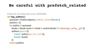 Be careful with prefetch_related
#	Queries	18,	Execution	time:	0.032458s
def top_authors():
queryset =	Author.objects.prefetch_related('books')
authors	=	[]
for	author	in	queryset:
books	=	[book.name for	book	in	author.books.filter(average_rating__gt=3)]
authors.append({
'name':	author.get_full_name(),
'books':	books
})
return	authors
 