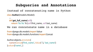 Subqueries and Annotations
Instead of concatenating name in Python
class	Author(models.Model):
...
def get_full_name(self):
return	'%s	%s'	%	(self.first_name,	self.last_name)
We can concatenate name in a database
from	django.db.modelsimport	Value
from	django.db.models.functionsimport	Concat
Author.objects.annotate(
name=Concat('first_name',	Value('	'),	'last_name')
).values('name',	)
 