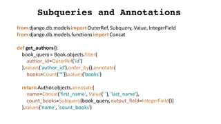 Subqueries and Annotations
from	django.db.modelsimport	OuterRef,	Subquery,	Value,	IntegerField
from	django.db.models.functionsimport	Concat
def get_authors():
book_query=	Book.objects.filter(
author_id=OuterRef('id')
).values('author_id').order_by().annotate(
books=Count('*')).values('books')
return	Author.objects.annotate(
name=Concat('first_name',	Value('	'),	'last_name'),
count_books=Subquery(book_query,	output_field=IntegerField())
).values('name',	'count_books')
 