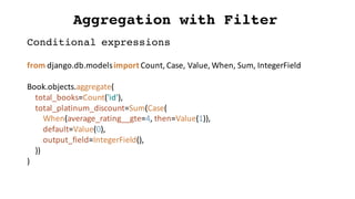 Aggregation with Filter
from	django.db.modelsimport	Count,	Case,	Value,	When,	Sum,	IntegerField
Book.objects.aggregate(
total_books=Count('id'),
total_platinum_discount=Sum(Case(
When(average_rating__gte=4,	then=Value(1)),
default=Value(0),
output_field=IntegerField(),
))
)
Conditional expressions
 