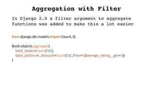 Aggregation with Filter
from	django.db.modelsimport	Count,	Q
Book.objects.aggregate(
total_books=Count('id'),
total_platinum_discount=Count('id',	filter=Q(average_rating__gte=4))
)
In Django 2.0 a filter argument to aggregate
functions was added to make this a lot easier
 