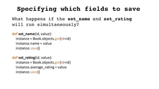 Specifying which fields to save
def set_name(id,	value):
instance	=	Book.objects.get(id=id)
instance.name =	value
instance.save()
def set_rating(id,	value):
instance	=	Book.objects.get(id=id)
instance.average_rating =	value
instance.save()
What happens if the set_name and set_rating
will run simultaneously?
 