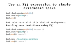 Use an F() expression to simple
arithmetic tasks
book	=	Book.objects.get(pk=804)
book.count=	F('count')	+	1
book.save()
But take care with this kind of assignment.
Avoiding race conditions using F()
book	=	Book.objects.get(pk=804)		#	count	=	10
book.count=	F('count')	+	1
book.save()		#	count	=	11
book.name =	'Avoiding	race	conditions'
book.save()		#	count	=	12
 