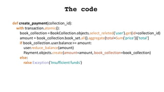 The code
def create_payment(collection_id):
with	transaction.atomic():
book_collection =	BookCollection.objects.select_releted('user').get(id=collection_id)
amount	=	book_collection.book_set.all().aggregate(total=Sum('price'))['total']
if	book_collection.user.balance>=	amount:
user.reduce_balance(amount)
Payment.objects.create(amount=amount,	book_collection=book_collection)
else:
raise	Exception('Insufficient	funds')
 